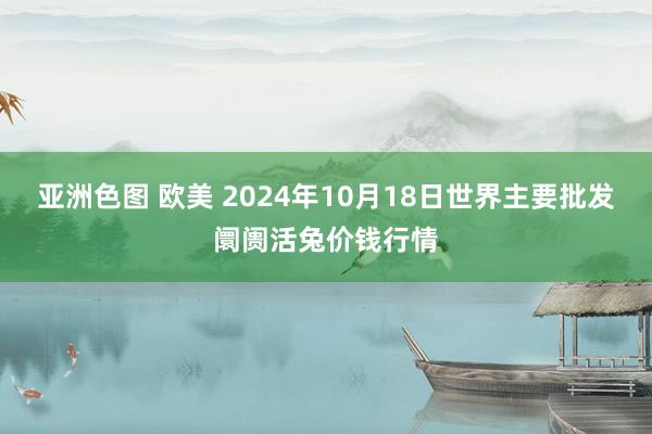 亚洲色图 欧美 2024年10月18日世界主要批发阛阓活兔价钱行情