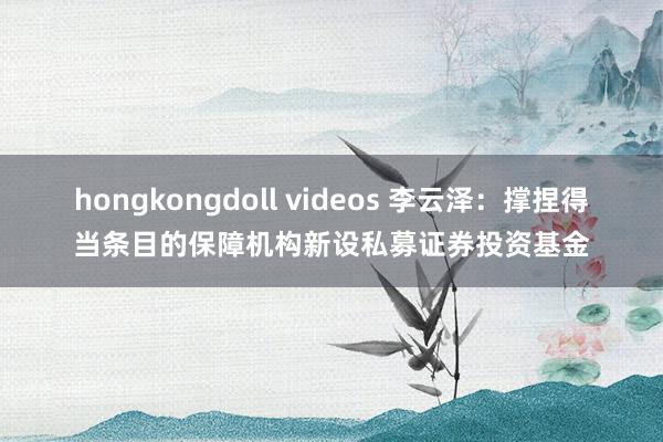 hongkongdoll videos 李云泽：撑捏得当条目的保障机构新设私募证券投资基金