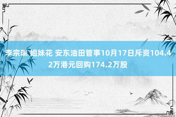 李宗瑞 姐妹花 安东油田管事10月17日斥资104.42万港元回购174.2万股