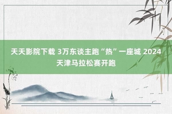 天天影院下载 3万东谈主跑“热”一座城 2024天津马拉松赛开跑