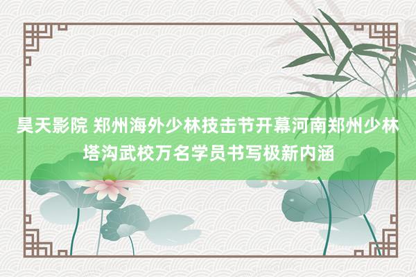 昊天影院 郑州海外少林技击节开幕河南郑州少林塔沟武校万名学员书写极新内涵