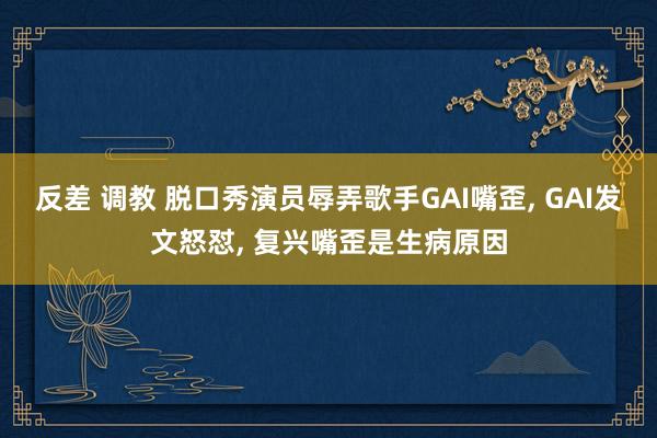 反差 调教 脱口秀演员辱弄歌手GAI嘴歪， GAI发文怒怼， 复兴嘴歪是生病原因