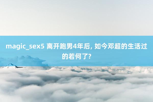 magic_sex5 离开跑男4年后， 如今邓超的生活过的若何了?