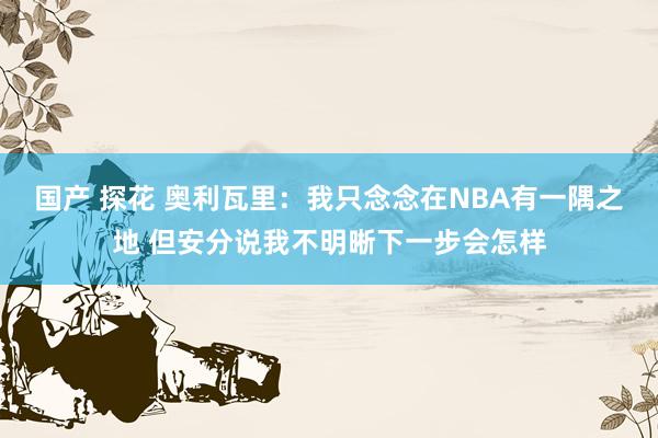 国产 探花 奥利瓦里：我只念念在NBA有一隅之地 但安分说我不明晰下一步会怎样