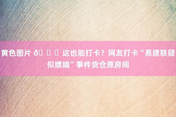 黄色图片 😂这也能打卡？网友打卡“易建联疑似嫖娼”事件货仓原房间