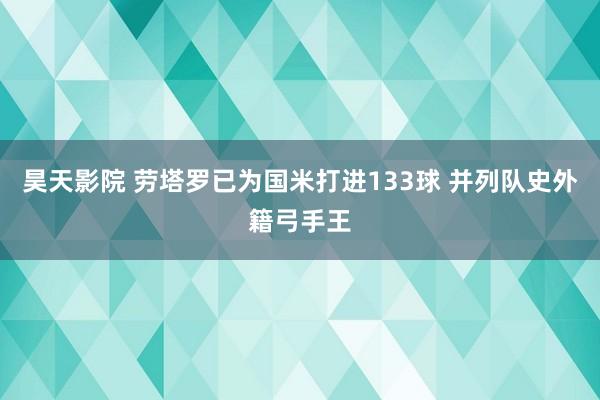 昊天影院 劳塔罗已为国米打进133球 并列队史外籍弓手王