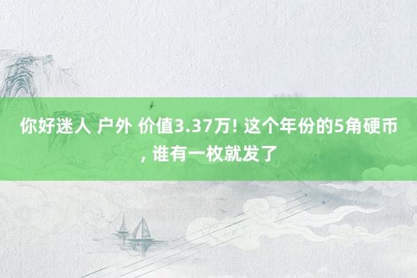 你好迷人 户外 价值3.37万! 这个年份的5角硬币， 谁有一枚就发了