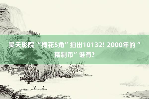 昊天影院 “梅花5角”拍出10132! 2000年的“精制币”谁有?