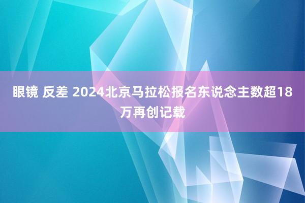 眼镜 反差 2024北京马拉松报名东说念主数超18万再创记载