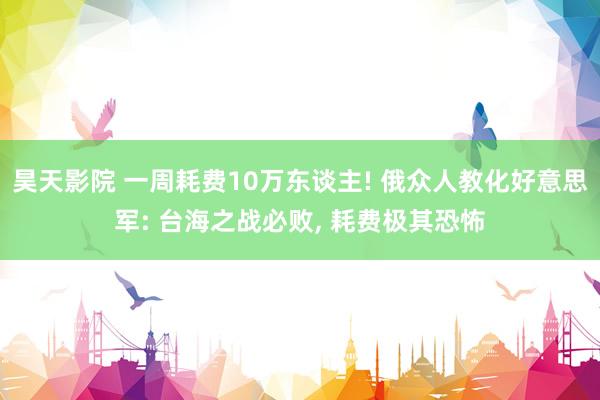 昊天影院 一周耗费10万东谈主! 俄众人教化好意思军: 台海之战必败， 耗费极其恐怖