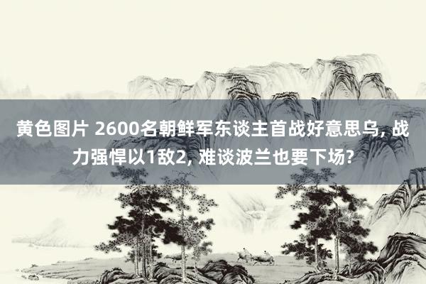 黄色图片 2600名朝鲜军东谈主首战好意思乌， 战力强悍以1敌2， 难谈波兰也要下场?