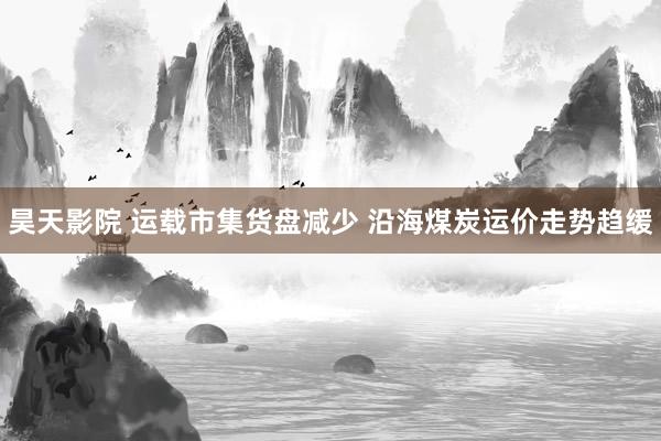 昊天影院 运载市集货盘减少 沿海煤炭运价走势趋缓