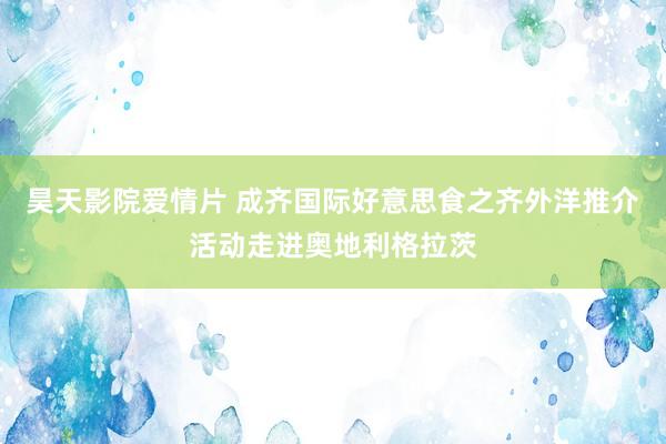 昊天影院爱情片 成齐国际好意思食之齐外洋推介活动走进奥地利格拉茨