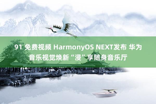 91 免费视频 HarmonyOS NEXT发布 华为音乐视觉焕新“浸”享随身音乐厅