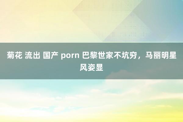 菊花 流出 国产 porn 巴黎世家不坑穷，马丽明星风姿显