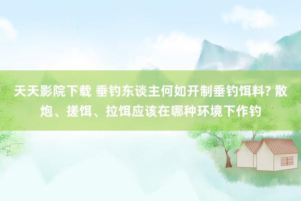 天天影院下载 垂钓东谈主何如开制垂钓饵料? 散炮、搓饵、拉饵应该在哪种环境下作钓