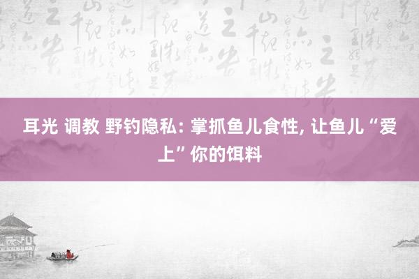 耳光 调教 野钓隐私: 掌抓鱼儿食性， 让鱼儿“爱上”你的饵料