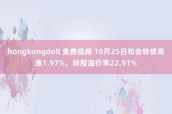 hongkongdoll 免费视频 10月25日和会转债高涨1.97%，转股溢价率22.91%