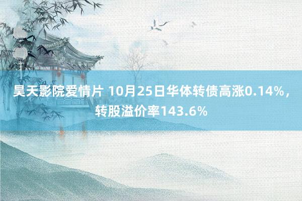 昊天影院爱情片 10月25日华体转债高涨0.14%，转股溢价率143.6%