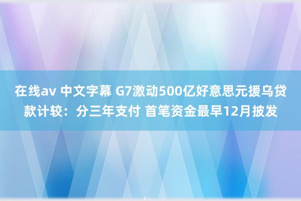 在线av 中文字幕 G7激动500亿好意思元援乌贷款计较：分三年支付 首笔资金最早12月披发