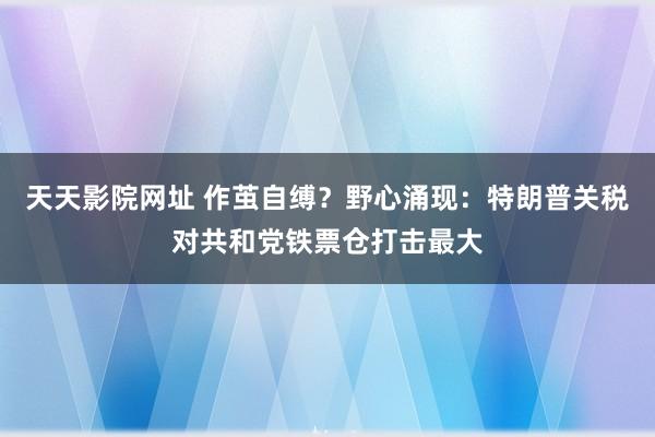 天天影院网址 作茧自缚？野心涌现：特朗普关税对共和党铁票仓打击最大