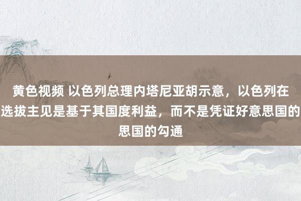 黄色视频 以色列总理内塔尼亚胡示意，以色列在伊朗选拔主见是基于其国度利益，而不是凭证好意思国的勾通