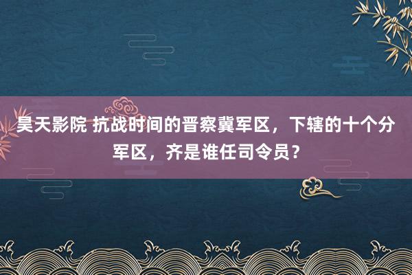 昊天影院 抗战时间的晋察冀军区，下辖的十个分军区，齐是谁任司令员？