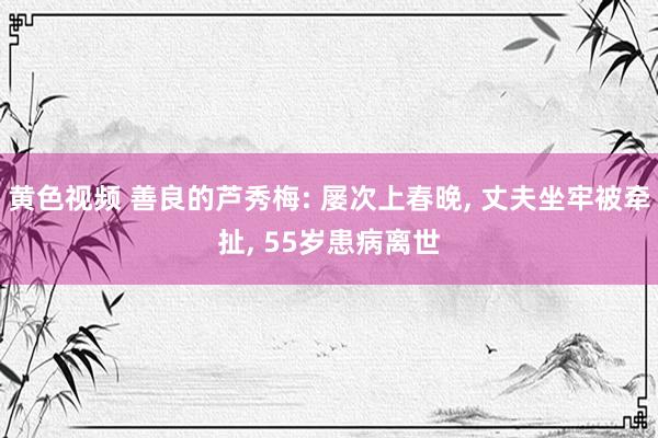 黄色视频 善良的芦秀梅: 屡次上春晚， 丈夫坐牢被牵扯， 55岁患病离世