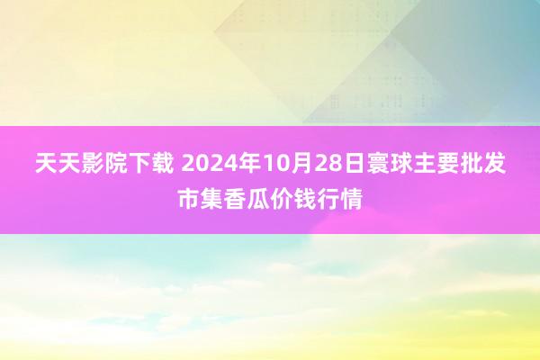 天天影院下载 2024年10月28日寰球主要批发市集香瓜价钱行情