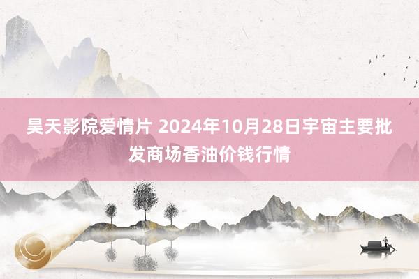 昊天影院爱情片 2024年10月28日宇宙主要批发商场香油价钱行情