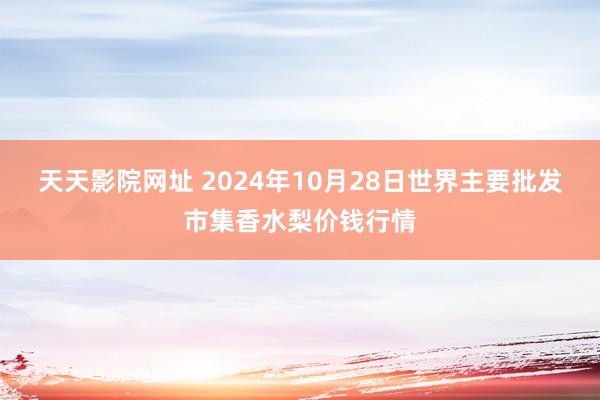 天天影院网址 2024年10月28日世界主要批发市集香水梨价钱行情