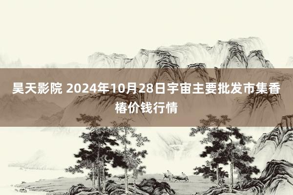 昊天影院 2024年10月28日宇宙主要批发市集香椿价钱行情