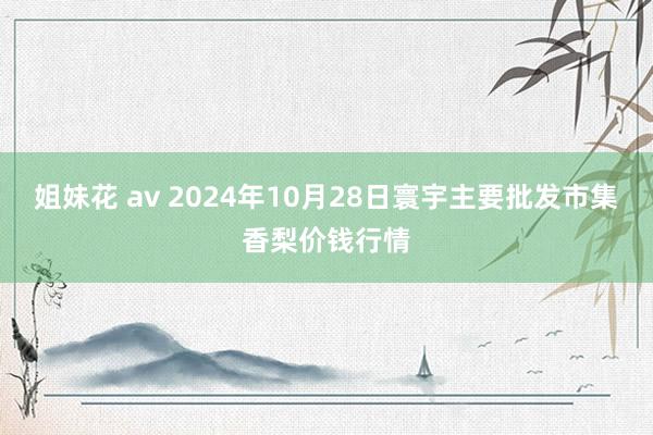 姐妹花 av 2024年10月28日寰宇主要批发市集香梨价钱行情