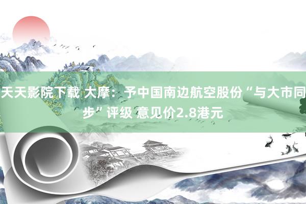 天天影院下载 大摩：予中国南边航空股份“与大市同步”评级 意见价2.8港元