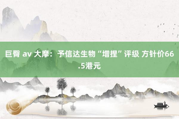 巨臀 av 大摩：予信达生物“增捏”评级 方针价66.5港元