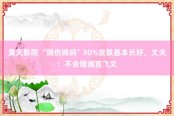 昊天影院 “烧伤姆妈”30%皮肤基本长好，丈夫：不会理谰言飞文