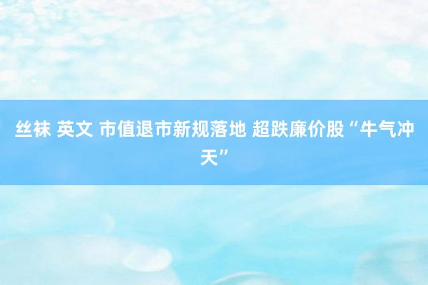 丝袜 英文 市值退市新规落地 超跌廉价股“牛气冲天”