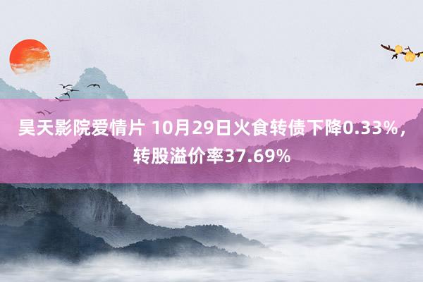 昊天影院爱情片 10月29日火食转债下降0.33%，转股溢价率37.69%