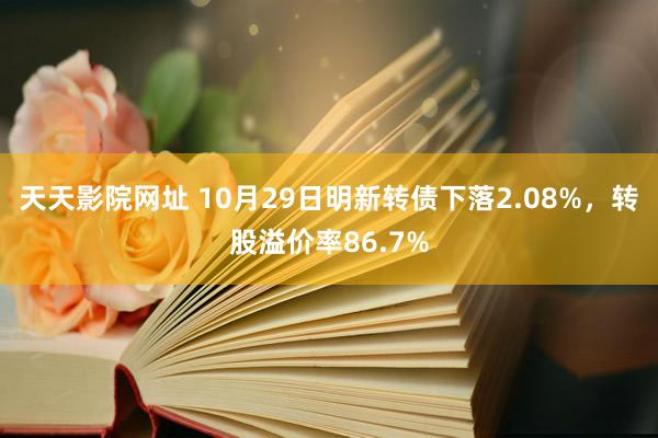 天天影院网址 10月29日明新转债下落2.08%，转股溢价率86.7%