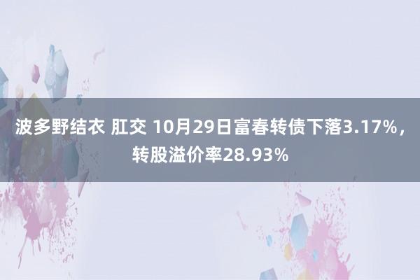 波多野结衣 肛交 10月29日富春转债下落3.17%，转股溢价率28.93%