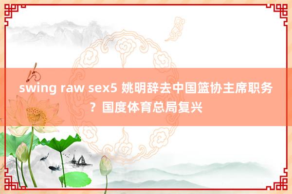 swing raw sex5 姚明辞去中国篮协主席职务？国度体育总局复兴