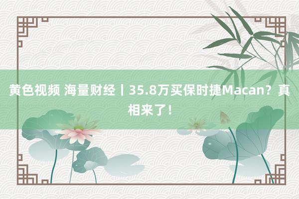 黄色视频 海量财经丨35.8万买保时捷Macan？真相来了！