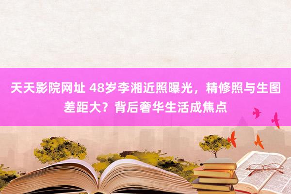 天天影院网址 48岁李湘近照曝光，精修照与生图差距大？背后奢华生活成焦点