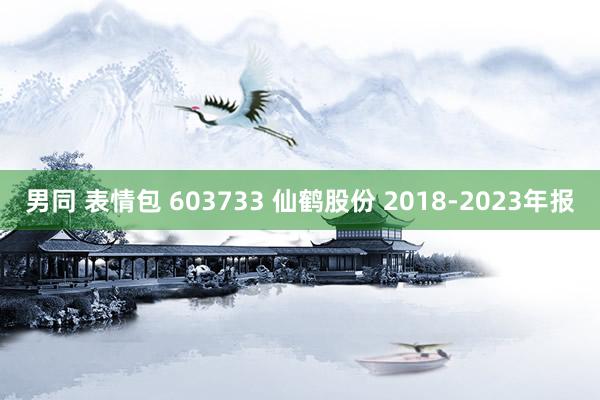 男同 表情包 603733 仙鹤股份 2018-2023年报