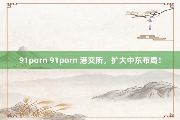 91porn 91porn 港交所，扩大中东布局！