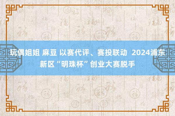 玩偶姐姐 麻豆 以赛代评、赛投联动  2024浦东新区“明珠杯”创业大赛脱手