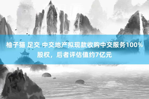 柚子猫 足交 中交地产拟现款收购中交服务100%股权，后者评估值约7亿元