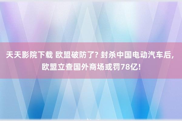 天天影院下载 欧盟破防了? 封杀中国电动汽车后， 欧盟立查国外商场或罚78亿!