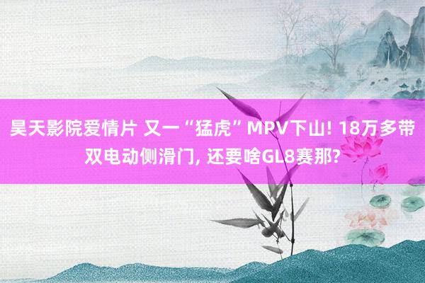 昊天影院爱情片 又一“猛虎”MPV下山! 18万多带双电动侧滑门， 还要啥GL8赛那?