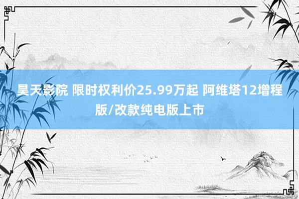 昊天影院 限时权利价25.99万起 阿维塔12增程版/改款纯电版上市